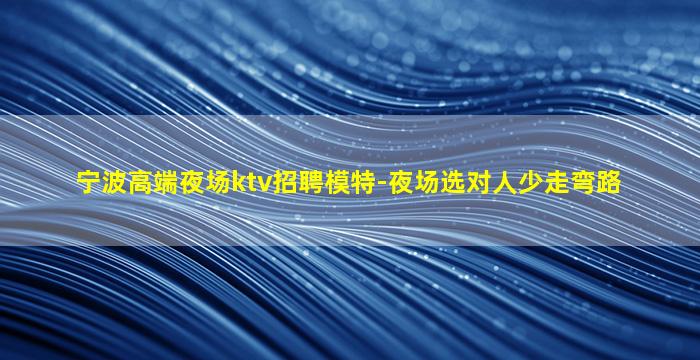 宁波高端夜场ktv招聘模特-夜场选对人少走弯路